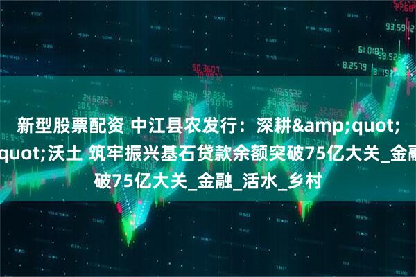 新型股票配资 中江县农发行：深耕&quot;三农&quot;沃土 筑牢振兴基石贷款余额突破75亿大关_金融_活水_乡村