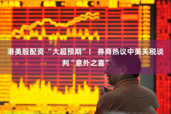 港美股配资 “大超预期”！ 券商热议中美关税谈判“意外之喜”