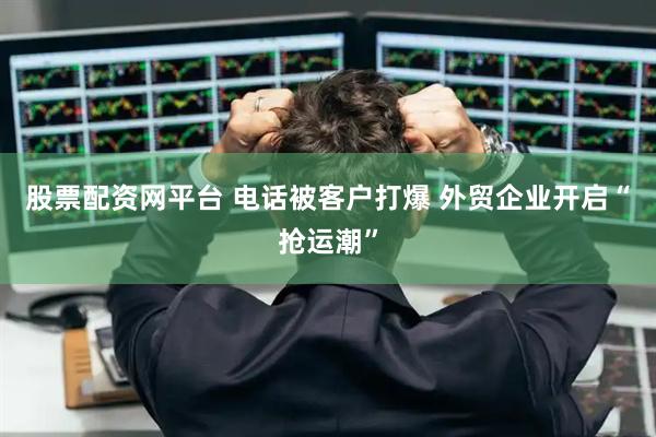 股票配资网平台 电话被客户打爆 外贸企业开启“抢运潮”