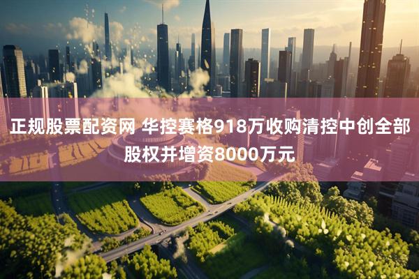 正规股票配资网 华控赛格918万收购清控中创全部股权并增资8000万元