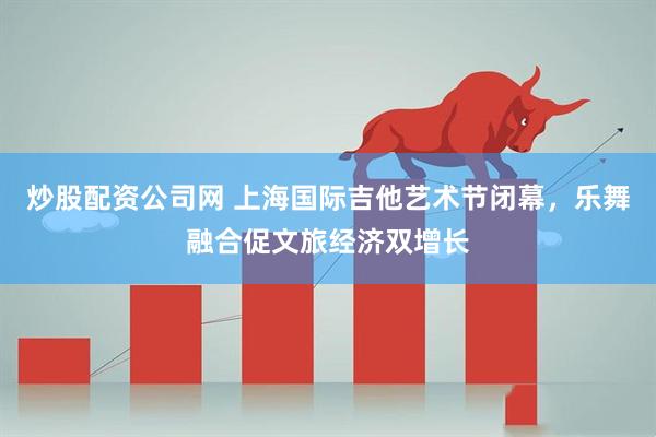 炒股配资公司网 上海国际吉他艺术节闭幕，乐舞融合促文旅经济双增长