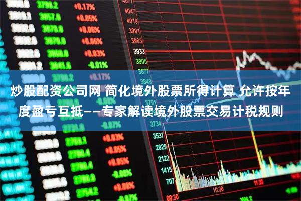 炒股配资公司网 简化境外股票所得计算 允许按年度盈亏互抵——专家解读境外股票交易计税规则