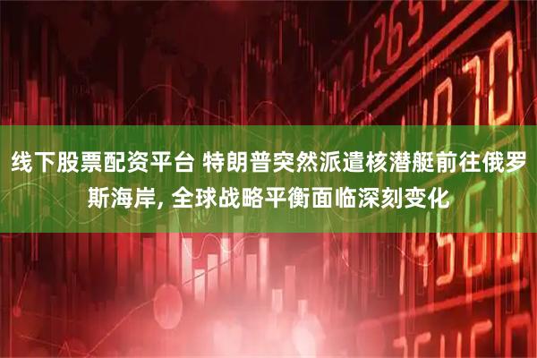 线下股票配资平台 特朗普突然派遣核潜艇前往俄罗斯海岸, 全球战略平衡面临深刻变化