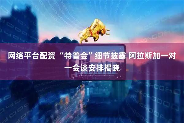 网络平台配资 “特普会”细节披露 阿拉斯加一对一会谈安排揭晓