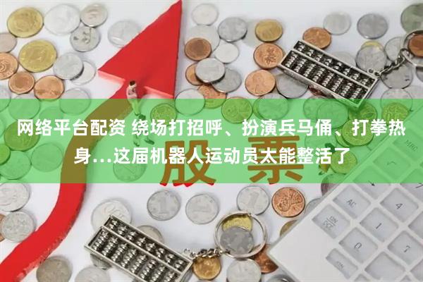 网络平台配资 绕场打招呼、扮演兵马俑、打拳热身…这届机器人运动员太能整活了