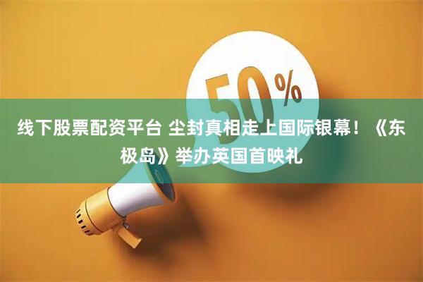 线下股票配资平台 尘封真相走上国际银幕！《东极岛》举办英国首映礼