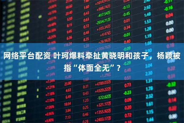 网络平台配资 叶珂爆料牵扯黄晓明和孩子，杨颖被指“体面全无”？