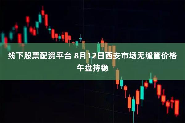 线下股票配资平台 8月12日西安市场无缝管价格午盘持稳