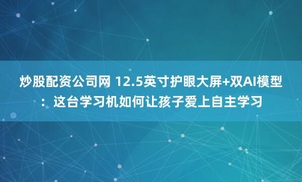 炒股配资公司网 12.5英寸护眼大屏+双AI模型：这台学习机如何让孩子爱上自主学习