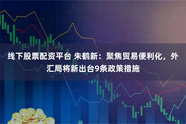 线下股票配资平台 朱鹤新：聚焦贸易便利化，外汇局将新出台9条政策措施