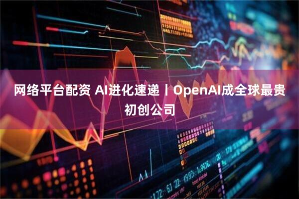 网络平台配资 AI进化速递丨OpenAI成全球最贵初创公司