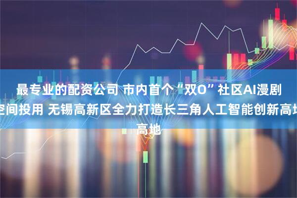 最专业的配资公司 市内首个“双O”社区AI漫剧空间投用 无锡高新区全力打造长三角人工智能创新高地