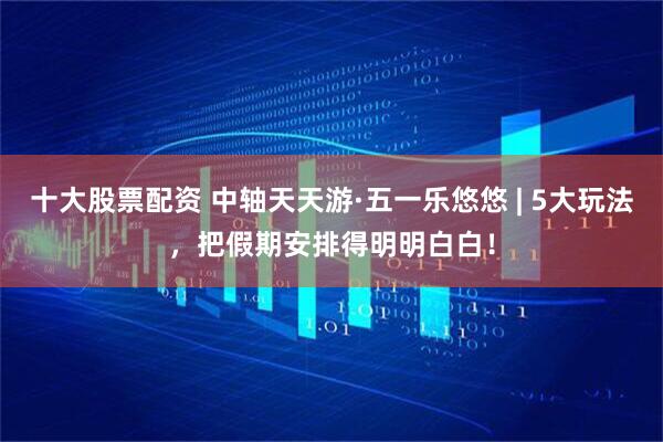 十大股票配资 中轴天天游·五一乐悠悠 | 5大玩法，把假期安排得明明白白！
