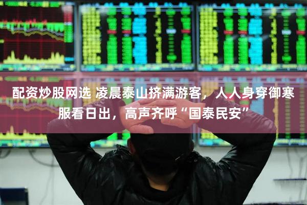 配资炒股网选 凌晨泰山挤满游客，人人身穿御寒服看日出，高声齐呼“国泰民安”