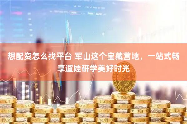 想配资怎么找平台 军山这个宝藏营地，一站式畅享遛娃研学美好时光