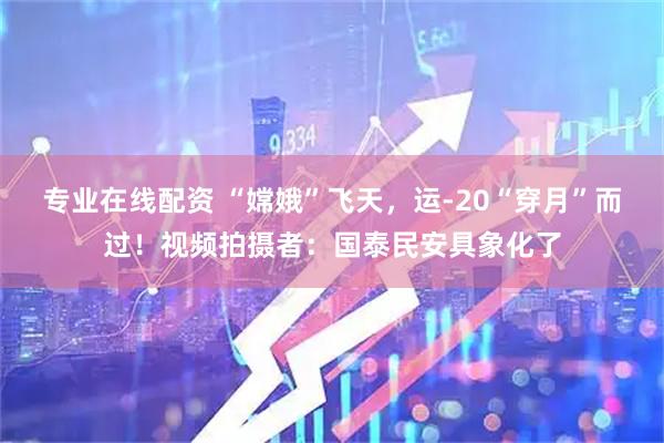 专业在线配资 “嫦娥”飞天，运-20“穿月”而过！视频拍摄者：国泰民安具象化了