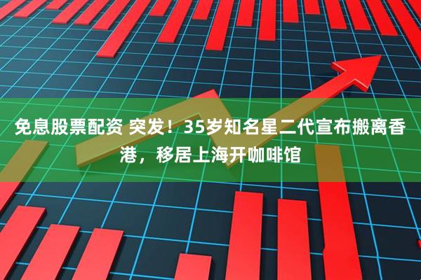 免息股票配资 突发！35岁知名星二代宣布搬离香港，移居上海开咖啡馆
