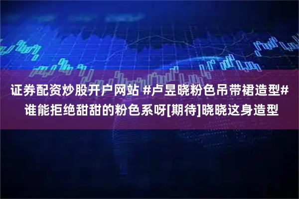 证券配资炒股开户网站 #卢昱晓粉色吊带裙造型# 谁能拒绝甜甜的粉色系呀[期待]晓晓这身造型