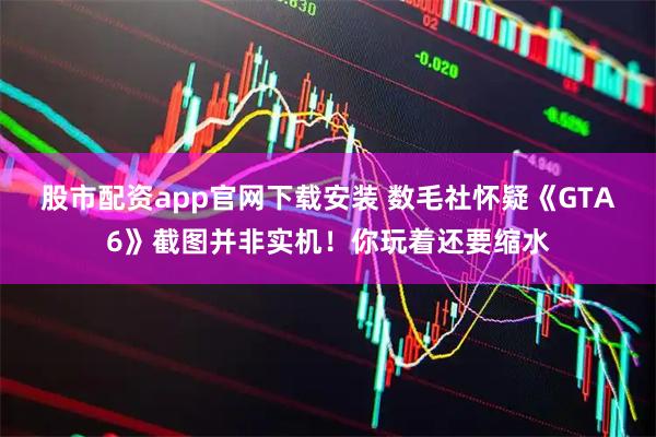 股市配资app官网下载安装 数毛社怀疑《GTA6》截图并非实机！你玩着还要缩水