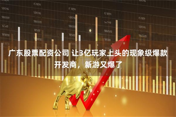 广东股票配资公司 让3亿玩家上头的现象级爆款开发商，新游又爆了