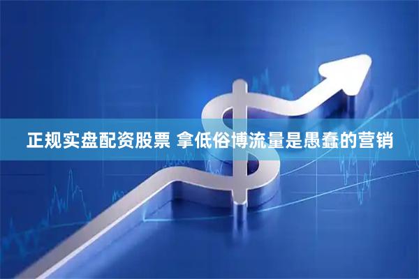 正规实盘配资股票 拿低俗博流量是愚蠢的营销