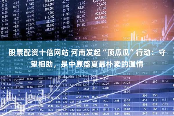 股票配资十倍网站 河南发起“顶瓜瓜”行动：守望相助，是中原盛夏最朴素的温情