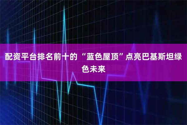 配资平台排名前十的 “蓝色屋顶”点亮巴基斯坦绿色未来