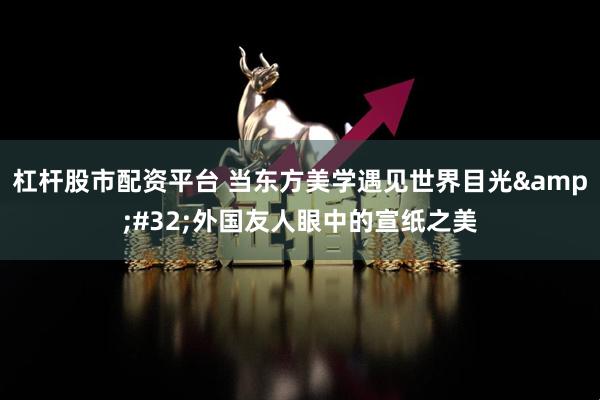 杠杆股市配资平台 当东方美学遇见世界目光 外国友人眼中的宣纸之美